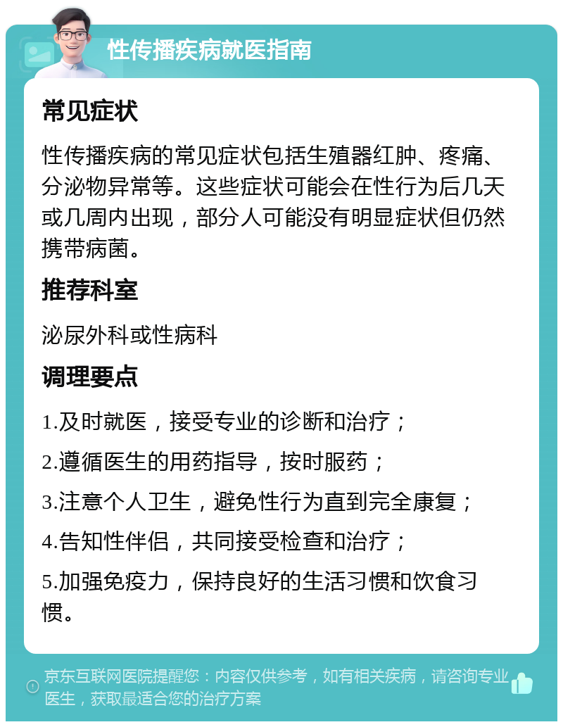 性传播疾病就医指南 常见症状 性传播疾病的常见症状包括生殖器红肿、疼痛、分泌物异常等。这些症状可能会在性行为后几天或几周内出现，部分人可能没有明显症状但仍然携带病菌。 推荐科室 泌尿外科或性病科 调理要点 1.及时就医，接受专业的诊断和治疗； 2.遵循医生的用药指导，按时服药； 3.注意个人卫生，避免性行为直到完全康复； 4.告知性伴侣，共同接受检查和治疗； 5.加强免疫力，保持良好的生活习惯和饮食习惯。