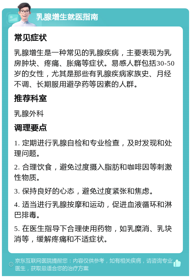 乳腺增生就医指南 常见症状 乳腺增生是一种常见的乳腺疾病，主要表现为乳房肿块、疼痛、胀痛等症状。易感人群包括30-50岁的女性，尤其是那些有乳腺疾病家族史、月经不调、长期服用避孕药等因素的人群。 推荐科室 乳腺外科 调理要点 1. 定期进行乳腺自检和专业检查，及时发现和处理问题。 2. 合理饮食，避免过度摄入脂肪和咖啡因等刺激性物质。 3. 保持良好的心态，避免过度紧张和焦虑。 4. 适当进行乳腺按摩和运动，促进血液循环和淋巴排毒。 5. 在医生指导下合理使用药物，如乳糜消、乳块消等，缓解疼痛和不适症状。