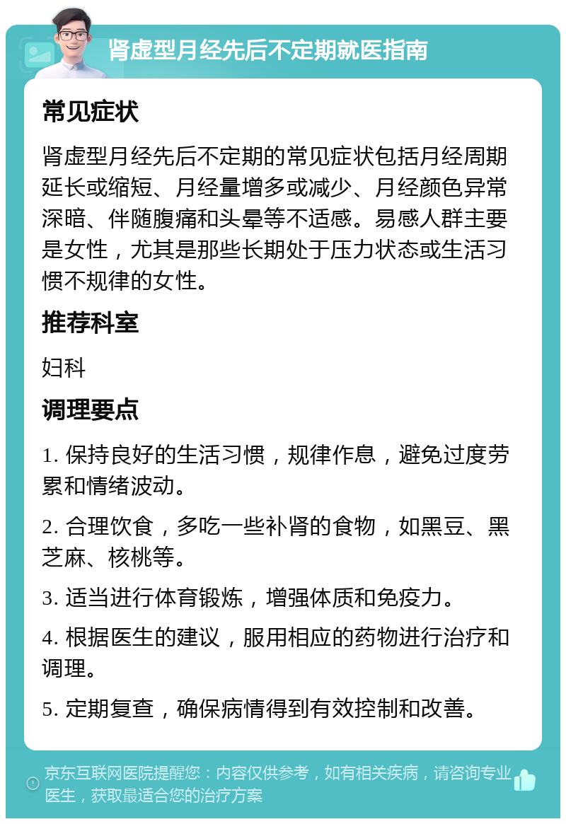 肾虚型月经先后不定期就医指南 常见症状 肾虚型月经先后不定期的常见症状包括月经周期延长或缩短、月经量增多或减少、月经颜色异常深暗、伴随腹痛和头晕等不适感。易感人群主要是女性，尤其是那些长期处于压力状态或生活习惯不规律的女性。 推荐科室 妇科 调理要点 1. 保持良好的生活习惯，规律作息，避免过度劳累和情绪波动。 2. 合理饮食，多吃一些补肾的食物，如黑豆、黑芝麻、核桃等。 3. 适当进行体育锻炼，增强体质和免疫力。 4. 根据医生的建议，服用相应的药物进行治疗和调理。 5. 定期复查，确保病情得到有效控制和改善。