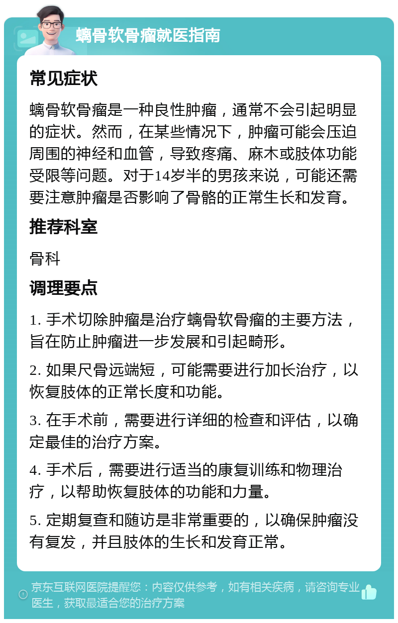 螭骨软骨瘤就医指南 常见症状 螭骨软骨瘤是一种良性肿瘤，通常不会引起明显的症状。然而，在某些情况下，肿瘤可能会压迫周围的神经和血管，导致疼痛、麻木或肢体功能受限等问题。对于14岁半的男孩来说，可能还需要注意肿瘤是否影响了骨骼的正常生长和发育。 推荐科室 骨科 调理要点 1. 手术切除肿瘤是治疗螭骨软骨瘤的主要方法，旨在防止肿瘤进一步发展和引起畸形。 2. 如果尺骨远端短，可能需要进行加长治疗，以恢复肢体的正常长度和功能。 3. 在手术前，需要进行详细的检查和评估，以确定最佳的治疗方案。 4. 手术后，需要进行适当的康复训练和物理治疗，以帮助恢复肢体的功能和力量。 5. 定期复查和随访是非常重要的，以确保肿瘤没有复发，并且肢体的生长和发育正常。