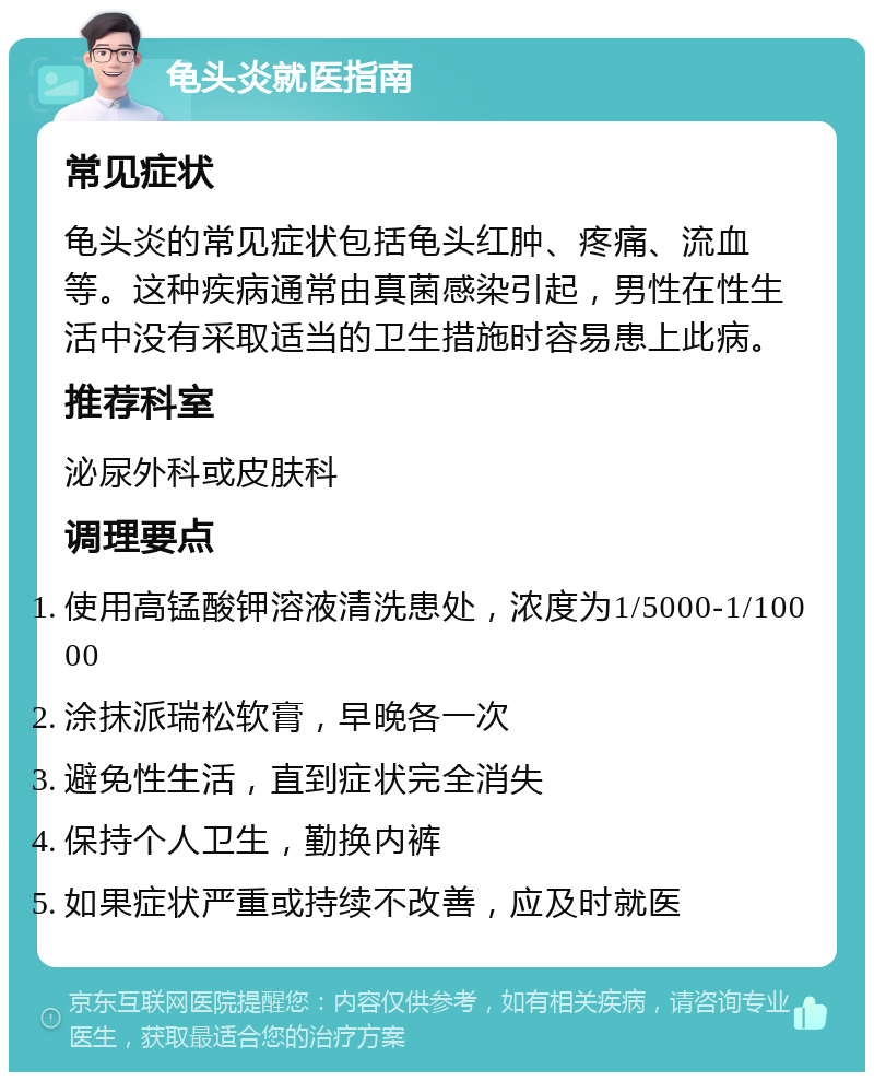 龟头炎就医指南 常见症状 龟头炎的常见症状包括龟头红肿、疼痛、流血等。这种疾病通常由真菌感染引起，男性在性生活中没有采取适当的卫生措施时容易患上此病。 推荐科室 泌尿外科或皮肤科 调理要点 使用高锰酸钾溶液清洗患处，浓度为1/5000-1/10000 涂抹派瑞松软膏，早晚各一次 避免性生活，直到症状完全消失 保持个人卫生，勤换内裤 如果症状严重或持续不改善，应及时就医