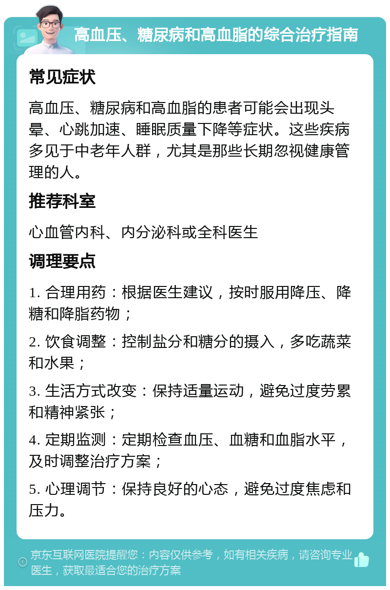 高血压、糖尿病和高血脂的综合治疗指南 常见症状 高血压、糖尿病和高血脂的患者可能会出现头晕、心跳加速、睡眠质量下降等症状。这些疾病多见于中老年人群，尤其是那些长期忽视健康管理的人。 推荐科室 心血管内科、内分泌科或全科医生 调理要点 1. 合理用药：根据医生建议，按时服用降压、降糖和降脂药物； 2. 饮食调整：控制盐分和糖分的摄入，多吃蔬菜和水果； 3. 生活方式改变：保持适量运动，避免过度劳累和精神紧张； 4. 定期监测：定期检查血压、血糖和血脂水平，及时调整治疗方案； 5. 心理调节：保持良好的心态，避免过度焦虑和压力。