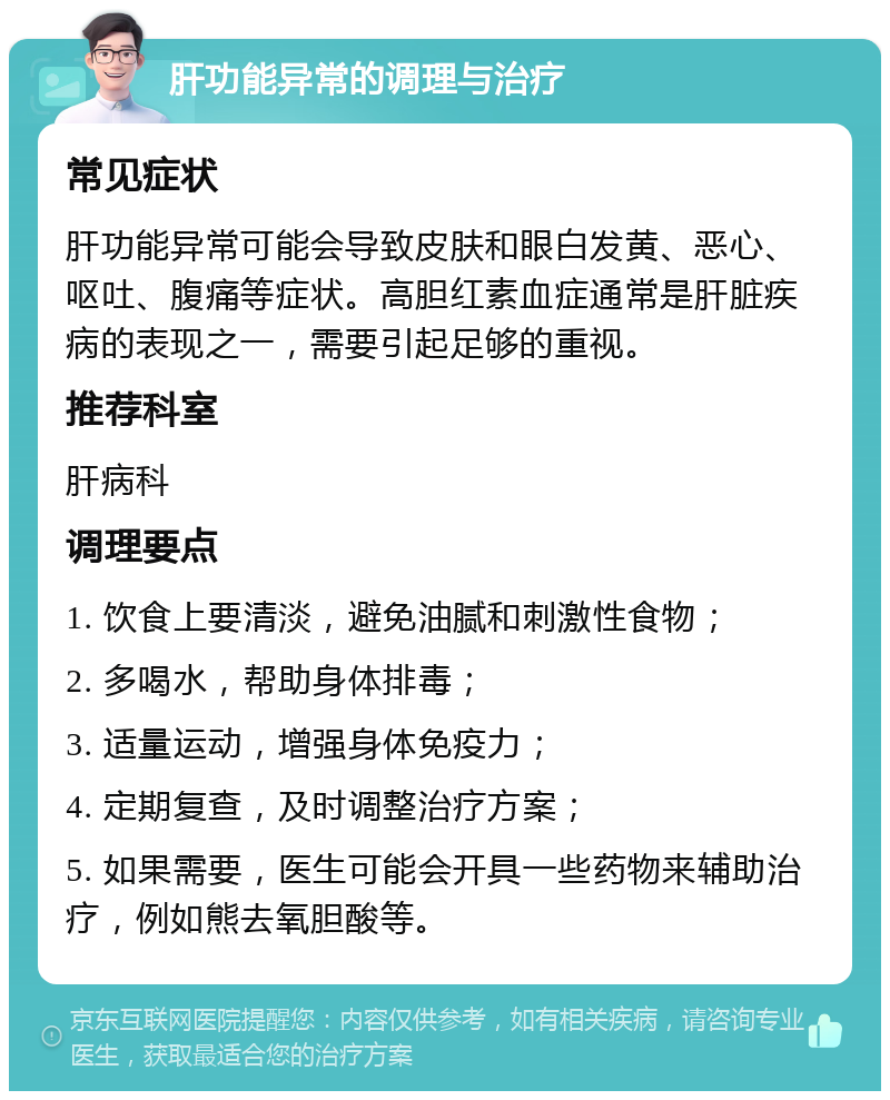 肝功能异常的调理与治疗 常见症状 肝功能异常可能会导致皮肤和眼白发黄、恶心、呕吐、腹痛等症状。高胆红素血症通常是肝脏疾病的表现之一，需要引起足够的重视。 推荐科室 肝病科 调理要点 1. 饮食上要清淡，避免油腻和刺激性食物； 2. 多喝水，帮助身体排毒； 3. 适量运动，增强身体免疫力； 4. 定期复查，及时调整治疗方案； 5. 如果需要，医生可能会开具一些药物来辅助治疗，例如熊去氧胆酸等。