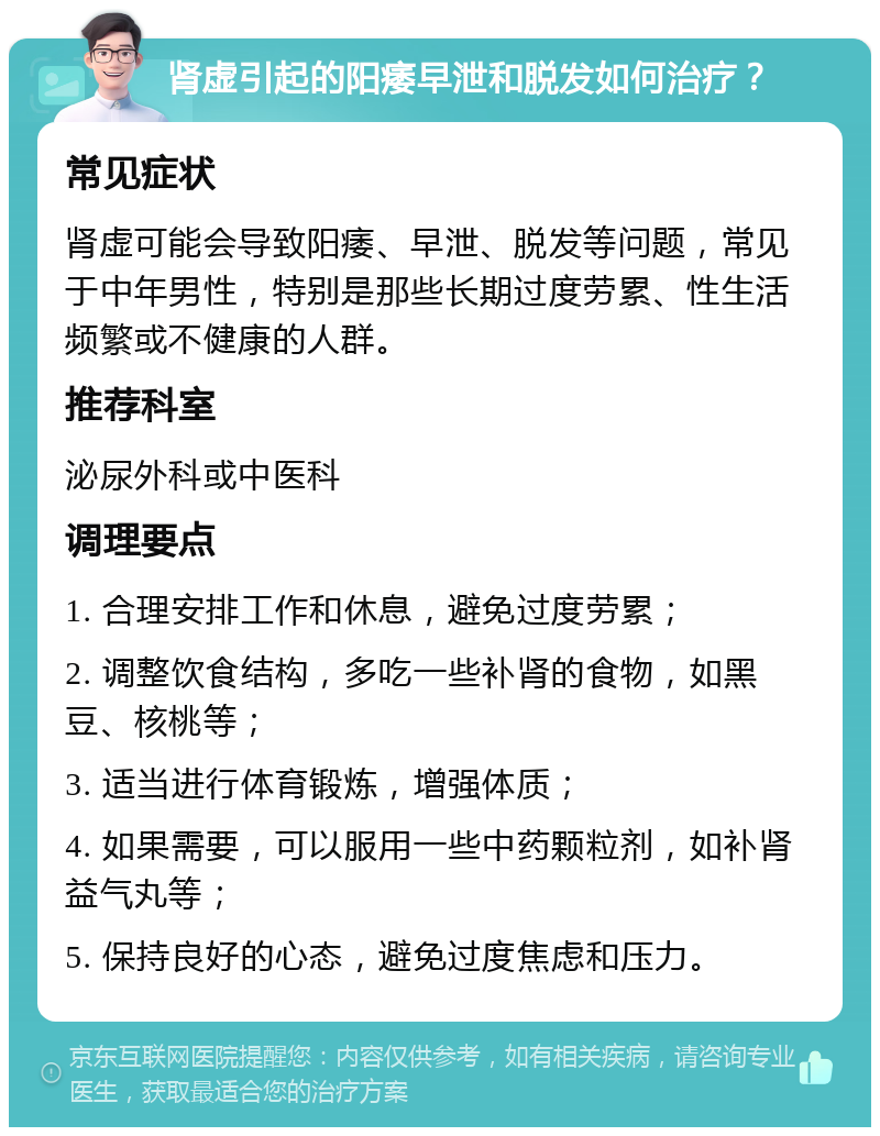 肾虚引起的阳痿早泄和脱发如何治疗？ 常见症状 肾虚可能会导致阳痿、早泄、脱发等问题，常见于中年男性，特别是那些长期过度劳累、性生活频繁或不健康的人群。 推荐科室 泌尿外科或中医科 调理要点 1. 合理安排工作和休息，避免过度劳累； 2. 调整饮食结构，多吃一些补肾的食物，如黑豆、核桃等； 3. 适当进行体育锻炼，增强体质； 4. 如果需要，可以服用一些中药颗粒剂，如补肾益气丸等； 5. 保持良好的心态，避免过度焦虑和压力。