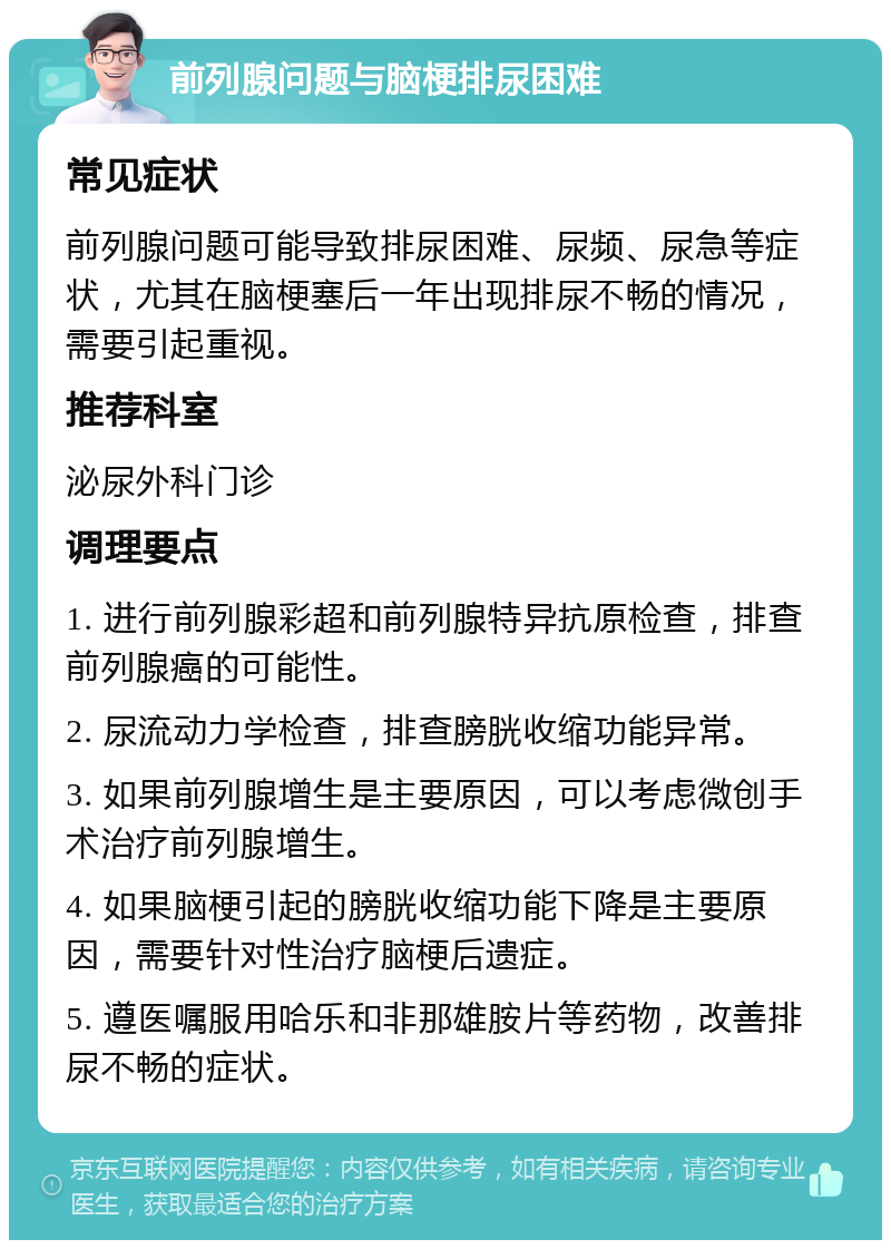 前列腺问题与脑梗排尿困难 常见症状 前列腺问题可能导致排尿困难、尿频、尿急等症状，尤其在脑梗塞后一年出现排尿不畅的情况，需要引起重视。 推荐科室 泌尿外科门诊 调理要点 1. 进行前列腺彩超和前列腺特异抗原检查，排查前列腺癌的可能性。 2. 尿流动力学检查，排查膀胱收缩功能异常。 3. 如果前列腺增生是主要原因，可以考虑微创手术治疗前列腺增生。 4. 如果脑梗引起的膀胱收缩功能下降是主要原因，需要针对性治疗脑梗后遗症。 5. 遵医嘱服用哈乐和非那雄胺片等药物，改善排尿不畅的症状。