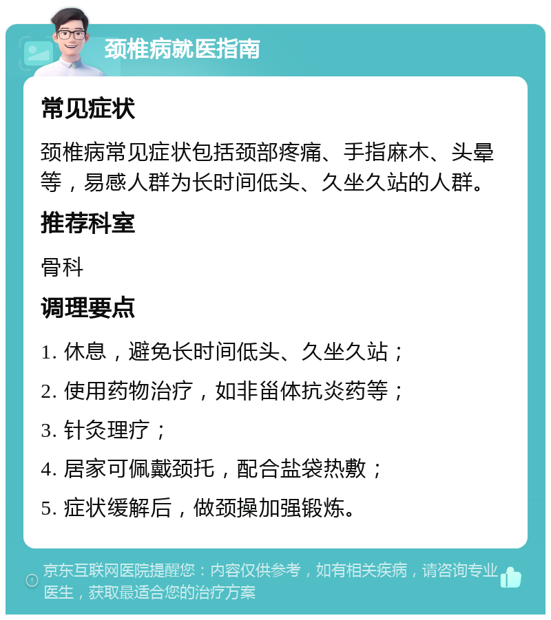 颈椎病就医指南 常见症状 颈椎病常见症状包括颈部疼痛、手指麻木、头晕等，易感人群为长时间低头、久坐久站的人群。 推荐科室 骨科 调理要点 1. 休息，避免长时间低头、久坐久站； 2. 使用药物治疗，如非甾体抗炎药等； 3. 针灸理疗； 4. 居家可佩戴颈托，配合盐袋热敷； 5. 症状缓解后，做颈操加强锻炼。