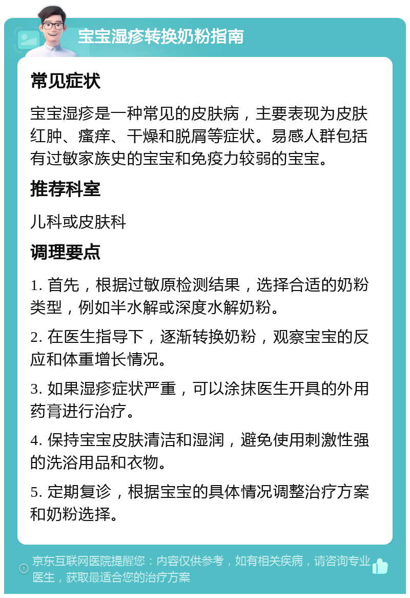 宝宝湿疹转换奶粉指南 常见症状 宝宝湿疹是一种常见的皮肤病，主要表现为皮肤红肿、瘙痒、干燥和脱屑等症状。易感人群包括有过敏家族史的宝宝和免疫力较弱的宝宝。 推荐科室 儿科或皮肤科 调理要点 1. 首先，根据过敏原检测结果，选择合适的奶粉类型，例如半水解或深度水解奶粉。 2. 在医生指导下，逐渐转换奶粉，观察宝宝的反应和体重增长情况。 3. 如果湿疹症状严重，可以涂抹医生开具的外用药膏进行治疗。 4. 保持宝宝皮肤清洁和湿润，避免使用刺激性强的洗浴用品和衣物。 5. 定期复诊，根据宝宝的具体情况调整治疗方案和奶粉选择。