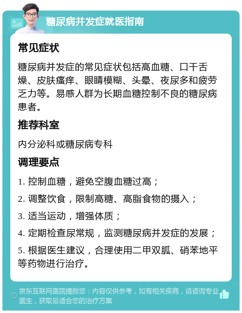 糖尿病并发症就医指南 常见症状 糖尿病并发症的常见症状包括高血糖、口干舌燥、皮肤瘙痒、眼睛模糊、头晕、夜尿多和疲劳乏力等。易感人群为长期血糖控制不良的糖尿病患者。 推荐科室 内分泌科或糖尿病专科 调理要点 1. 控制血糖，避免空腹血糖过高； 2. 调整饮食，限制高糖、高脂食物的摄入； 3. 适当运动，增强体质； 4. 定期检查尿常规，监测糖尿病并发症的发展； 5. 根据医生建议，合理使用二甲双胍、硝苯地平等药物进行治疗。