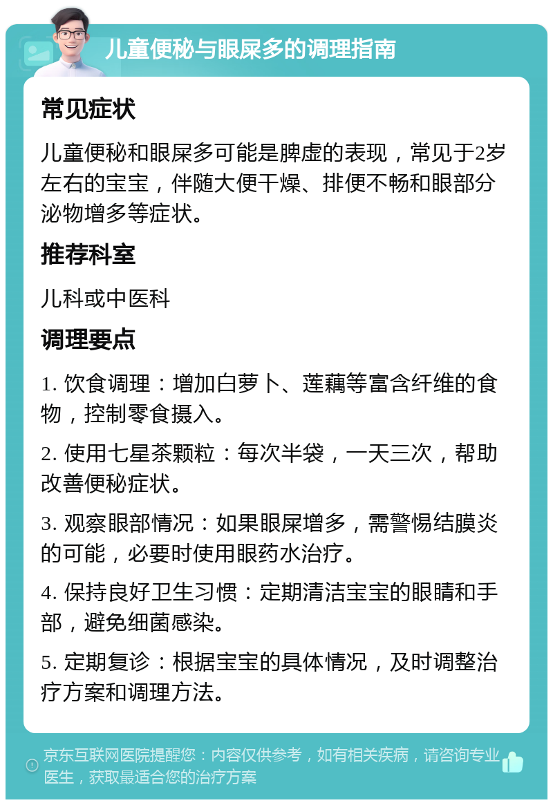 儿童便秘与眼屎多的调理指南 常见症状 儿童便秘和眼屎多可能是脾虚的表现，常见于2岁左右的宝宝，伴随大便干燥、排便不畅和眼部分泌物增多等症状。 推荐科室 儿科或中医科 调理要点 1. 饮食调理：增加白萝卜、莲藕等富含纤维的食物，控制零食摄入。 2. 使用七星茶颗粒：每次半袋，一天三次，帮助改善便秘症状。 3. 观察眼部情况：如果眼屎增多，需警惕结膜炎的可能，必要时使用眼药水治疗。 4. 保持良好卫生习惯：定期清洁宝宝的眼睛和手部，避免细菌感染。 5. 定期复诊：根据宝宝的具体情况，及时调整治疗方案和调理方法。