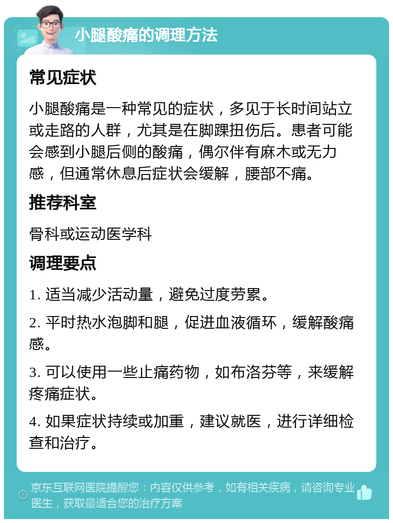 小腿酸痛的调理方法 常见症状 小腿酸痛是一种常见的症状，多见于长时间站立或走路的人群，尤其是在脚踝扭伤后。患者可能会感到小腿后侧的酸痛，偶尔伴有麻木或无力感，但通常休息后症状会缓解，腰部不痛。 推荐科室 骨科或运动医学科 调理要点 1. 适当减少活动量，避免过度劳累。 2. 平时热水泡脚和腿，促进血液循环，缓解酸痛感。 3. 可以使用一些止痛药物，如布洛芬等，来缓解疼痛症状。 4. 如果症状持续或加重，建议就医，进行详细检查和治疗。