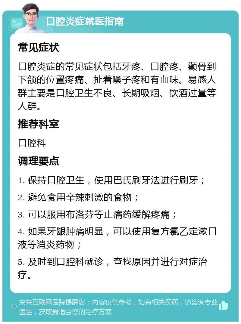 口腔炎症就医指南 常见症状 口腔炎症的常见症状包括牙疼、口腔疼、颧骨到下颌的位置疼痛、扯着嗓子疼和有血味。易感人群主要是口腔卫生不良、长期吸烟、饮酒过量等人群。 推荐科室 口腔科 调理要点 1. 保持口腔卫生，使用巴氏刷牙法进行刷牙； 2. 避免食用辛辣刺激的食物； 3. 可以服用布洛芬等止痛药缓解疼痛； 4. 如果牙龈肿痛明显，可以使用复方氯乙定漱口液等消炎药物； 5. 及时到口腔科就诊，查找原因并进行对症治疗。