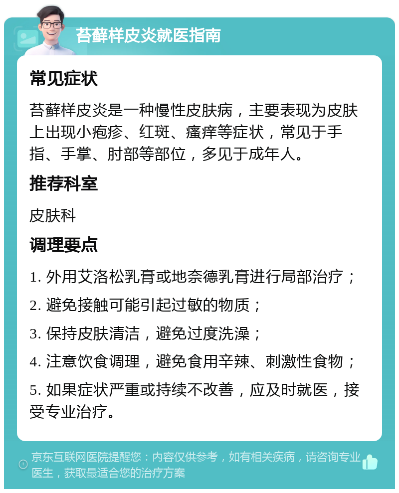 苔藓样皮炎就医指南 常见症状 苔藓样皮炎是一种慢性皮肤病，主要表现为皮肤上出现小疱疹、红斑、瘙痒等症状，常见于手指、手掌、肘部等部位，多见于成年人。 推荐科室 皮肤科 调理要点 1. 外用艾洛松乳膏或地奈德乳膏进行局部治疗； 2. 避免接触可能引起过敏的物质； 3. 保持皮肤清洁，避免过度洗澡； 4. 注意饮食调理，避免食用辛辣、刺激性食物； 5. 如果症状严重或持续不改善，应及时就医，接受专业治疗。