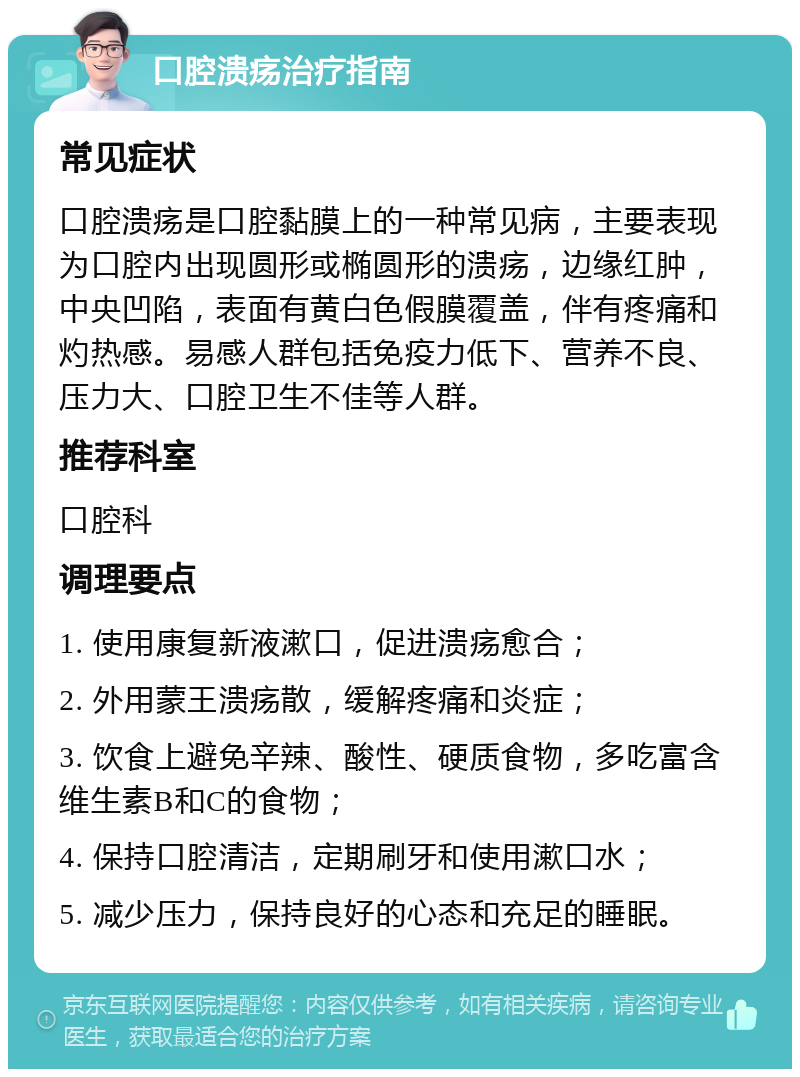 口腔溃疡治疗指南 常见症状 口腔溃疡是口腔黏膜上的一种常见病，主要表现为口腔内出现圆形或椭圆形的溃疡，边缘红肿，中央凹陷，表面有黄白色假膜覆盖，伴有疼痛和灼热感。易感人群包括免疫力低下、营养不良、压力大、口腔卫生不佳等人群。 推荐科室 口腔科 调理要点 1. 使用康复新液漱口，促进溃疡愈合； 2. 外用蒙王溃疡散，缓解疼痛和炎症； 3. 饮食上避免辛辣、酸性、硬质食物，多吃富含维生素B和C的食物； 4. 保持口腔清洁，定期刷牙和使用漱口水； 5. 减少压力，保持良好的心态和充足的睡眠。