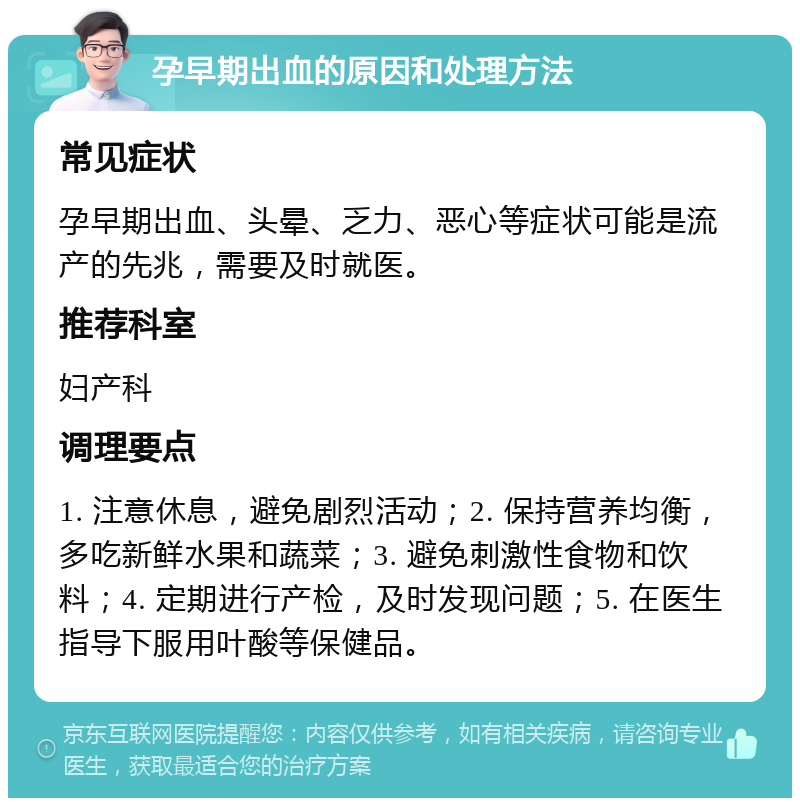 孕早期出血的原因和处理方法 常见症状 孕早期出血、头晕、乏力、恶心等症状可能是流产的先兆，需要及时就医。 推荐科室 妇产科 调理要点 1. 注意休息，避免剧烈活动；2. 保持营养均衡，多吃新鲜水果和蔬菜；3. 避免刺激性食物和饮料；4. 定期进行产检，及时发现问题；5. 在医生指导下服用叶酸等保健品。