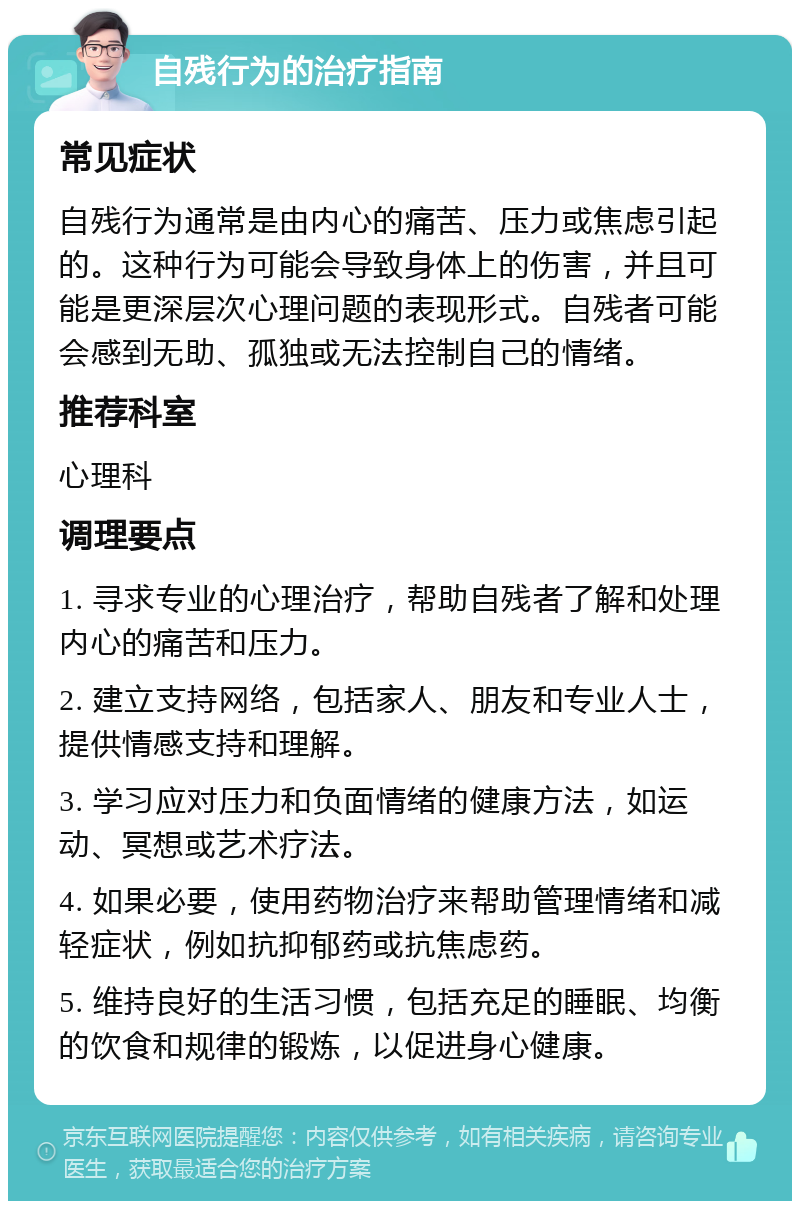 自残行为的治疗指南 常见症状 自残行为通常是由内心的痛苦、压力或焦虑引起的。这种行为可能会导致身体上的伤害，并且可能是更深层次心理问题的表现形式。自残者可能会感到无助、孤独或无法控制自己的情绪。 推荐科室 心理科 调理要点 1. 寻求专业的心理治疗，帮助自残者了解和处理内心的痛苦和压力。 2. 建立支持网络，包括家人、朋友和专业人士，提供情感支持和理解。 3. 学习应对压力和负面情绪的健康方法，如运动、冥想或艺术疗法。 4. 如果必要，使用药物治疗来帮助管理情绪和减轻症状，例如抗抑郁药或抗焦虑药。 5. 维持良好的生活习惯，包括充足的睡眠、均衡的饮食和规律的锻炼，以促进身心健康。