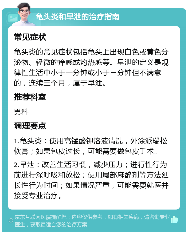 龟头炎和早泄的治疗指南 常见症状 龟头炎的常见症状包括龟头上出现白色或黄色分泌物、轻微的痒感或灼热感等。早泄的定义是规律性生活中小于一分钟或小于三分钟但不满意的，连续三个月，属于早泄。 推荐科室 男科 调理要点 1.龟头炎：使用高锰酸钾溶液清洗，外涂派瑞松软膏；如果包皮过长，可能需要做包皮手术。 2.早泄：改善生活习惯，减少压力；进行性行为前进行深呼吸和放松；使用局部麻醉剂等方法延长性行为时间；如果情况严重，可能需要就医并接受专业治疗。