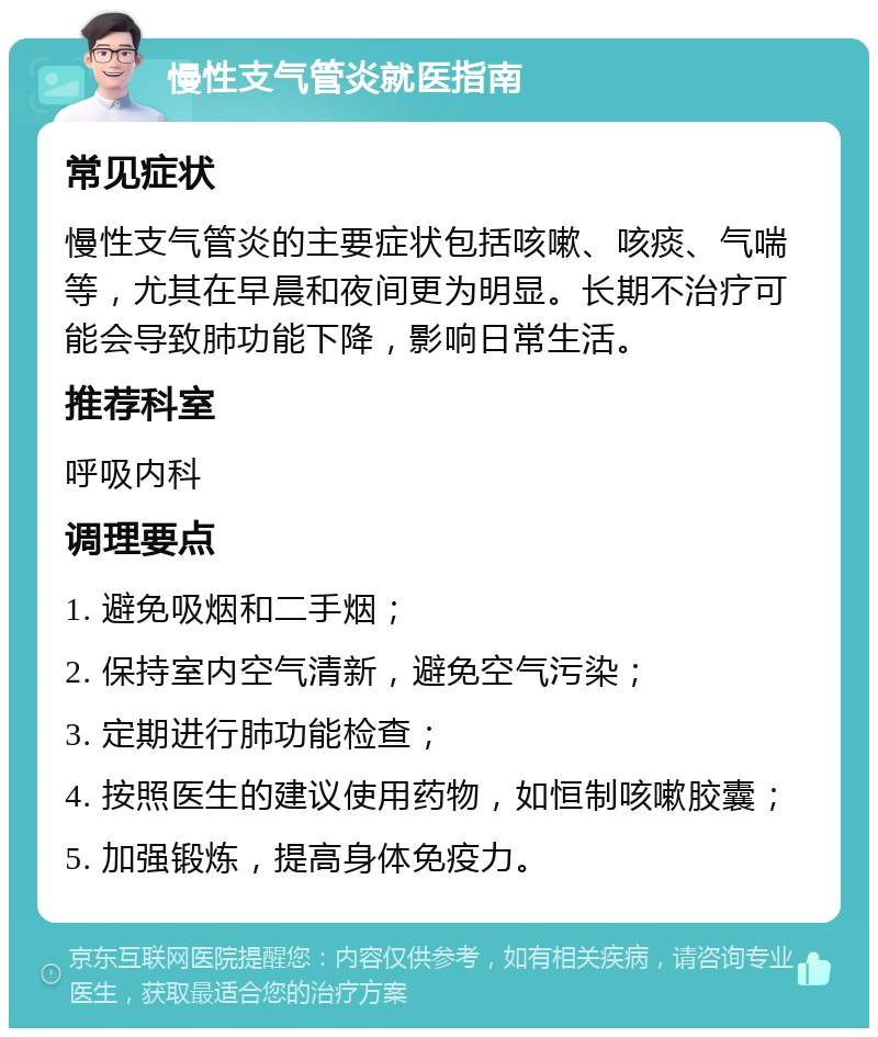 慢性支气管炎就医指南 常见症状 慢性支气管炎的主要症状包括咳嗽、咳痰、气喘等，尤其在早晨和夜间更为明显。长期不治疗可能会导致肺功能下降，影响日常生活。 推荐科室 呼吸内科 调理要点 1. 避免吸烟和二手烟； 2. 保持室内空气清新，避免空气污染； 3. 定期进行肺功能检查； 4. 按照医生的建议使用药物，如恒制咳嗽胶囊； 5. 加强锻炼，提高身体免疫力。