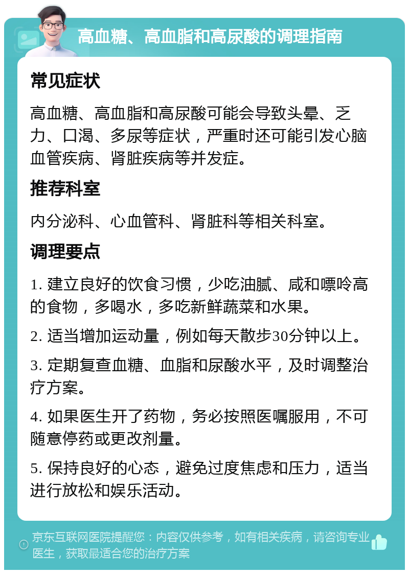 高血糖、高血脂和高尿酸的调理指南 常见症状 高血糖、高血脂和高尿酸可能会导致头晕、乏力、口渴、多尿等症状，严重时还可能引发心脑血管疾病、肾脏疾病等并发症。 推荐科室 内分泌科、心血管科、肾脏科等相关科室。 调理要点 1. 建立良好的饮食习惯，少吃油腻、咸和嘌呤高的食物，多喝水，多吃新鲜蔬菜和水果。 2. 适当增加运动量，例如每天散步30分钟以上。 3. 定期复查血糖、血脂和尿酸水平，及时调整治疗方案。 4. 如果医生开了药物，务必按照医嘱服用，不可随意停药或更改剂量。 5. 保持良好的心态，避免过度焦虑和压力，适当进行放松和娱乐活动。