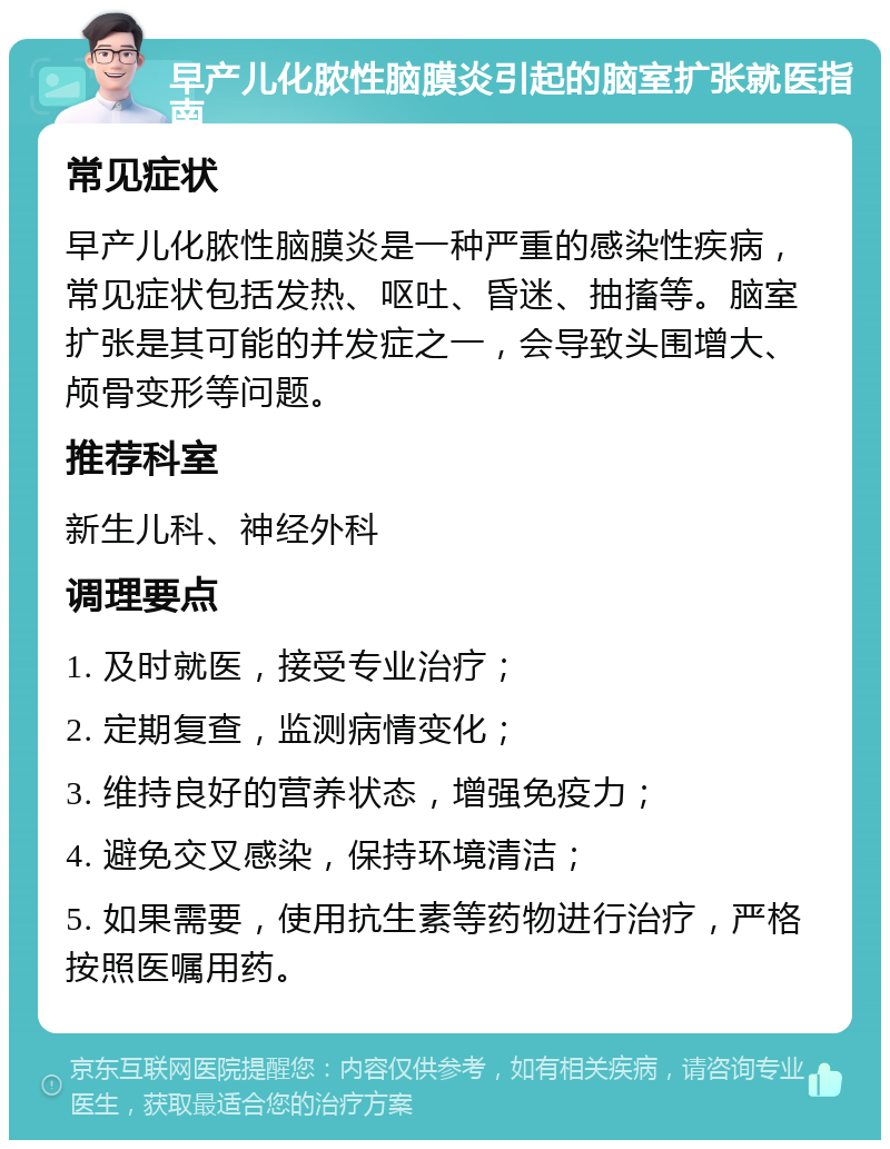 早产儿化脓性脑膜炎引起的脑室扩张就医指南 常见症状 早产儿化脓性脑膜炎是一种严重的感染性疾病，常见症状包括发热、呕吐、昏迷、抽搐等。脑室扩张是其可能的并发症之一，会导致头围增大、颅骨变形等问题。 推荐科室 新生儿科、神经外科 调理要点 1. 及时就医，接受专业治疗； 2. 定期复查，监测病情变化； 3. 维持良好的营养状态，增强免疫力； 4. 避免交叉感染，保持环境清洁； 5. 如果需要，使用抗生素等药物进行治疗，严格按照医嘱用药。