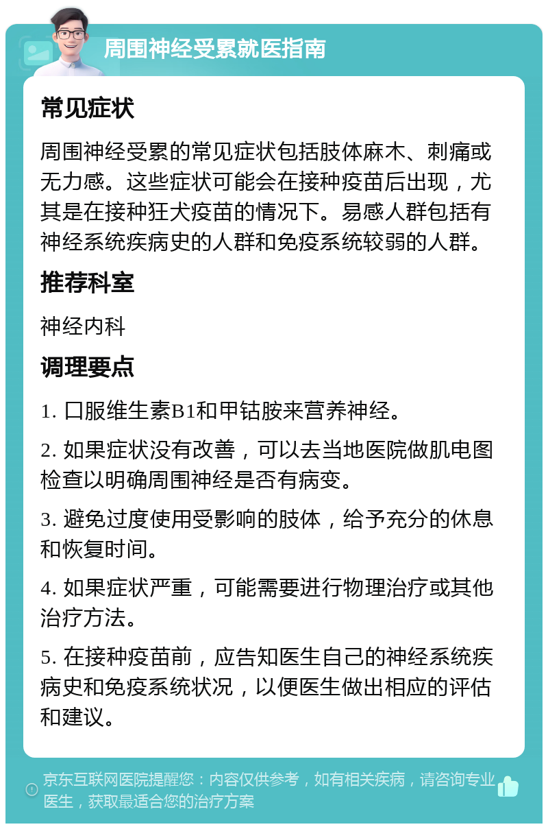 周围神经受累就医指南 常见症状 周围神经受累的常见症状包括肢体麻木、刺痛或无力感。这些症状可能会在接种疫苗后出现，尤其是在接种狂犬疫苗的情况下。易感人群包括有神经系统疾病史的人群和免疫系统较弱的人群。 推荐科室 神经内科 调理要点 1. 口服维生素B1和甲钴胺来营养神经。 2. 如果症状没有改善，可以去当地医院做肌电图检查以明确周围神经是否有病变。 3. 避免过度使用受影响的肢体，给予充分的休息和恢复时间。 4. 如果症状严重，可能需要进行物理治疗或其他治疗方法。 5. 在接种疫苗前，应告知医生自己的神经系统疾病史和免疫系统状况，以便医生做出相应的评估和建议。