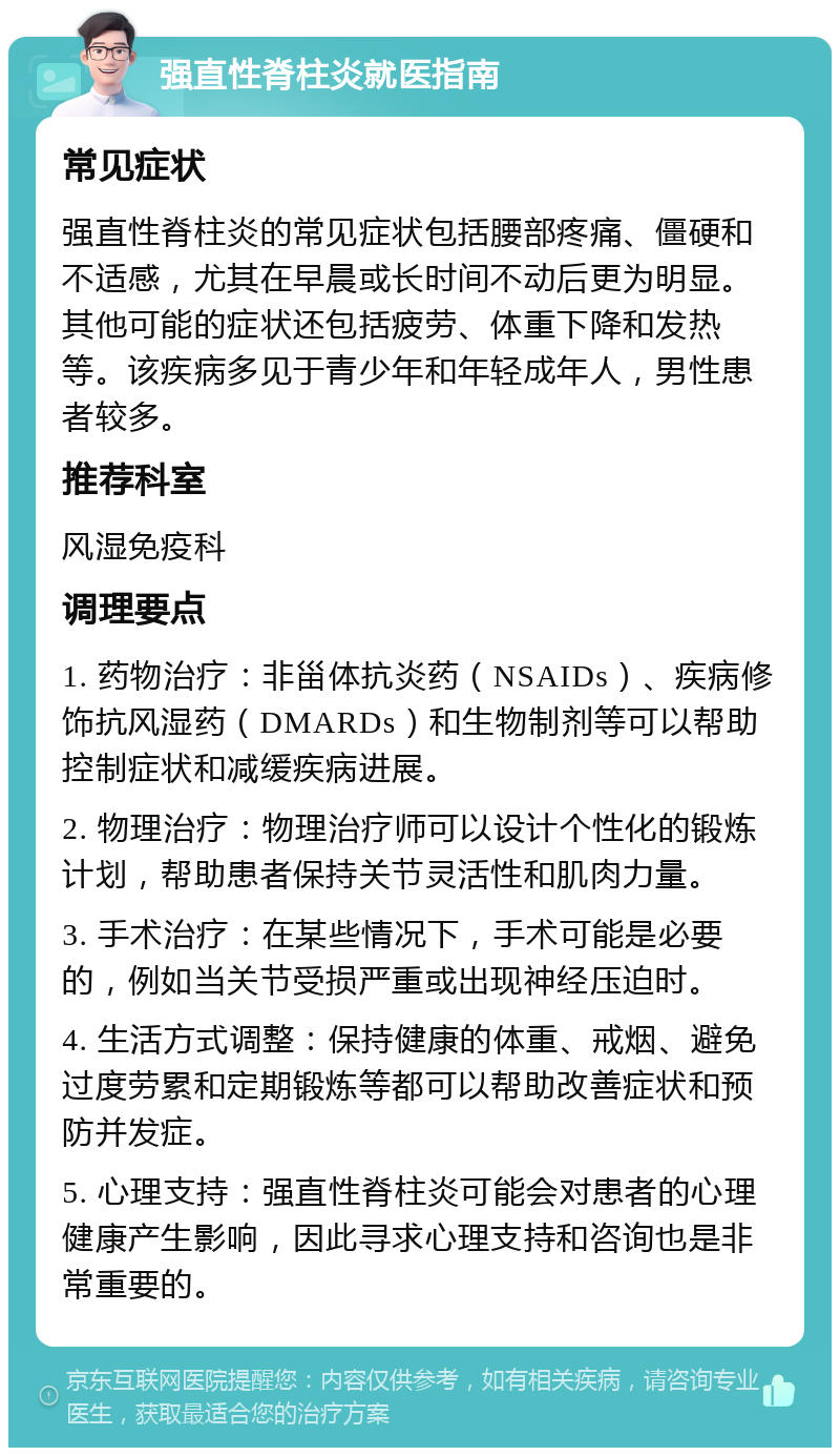 强直性脊柱炎就医指南 常见症状 强直性脊柱炎的常见症状包括腰部疼痛、僵硬和不适感，尤其在早晨或长时间不动后更为明显。其他可能的症状还包括疲劳、体重下降和发热等。该疾病多见于青少年和年轻成年人，男性患者较多。 推荐科室 风湿免疫科 调理要点 1. 药物治疗：非甾体抗炎药（NSAIDs）、疾病修饰抗风湿药（DMARDs）和生物制剂等可以帮助控制症状和减缓疾病进展。 2. 物理治疗：物理治疗师可以设计个性化的锻炼计划，帮助患者保持关节灵活性和肌肉力量。 3. 手术治疗：在某些情况下，手术可能是必要的，例如当关节受损严重或出现神经压迫时。 4. 生活方式调整：保持健康的体重、戒烟、避免过度劳累和定期锻炼等都可以帮助改善症状和预防并发症。 5. 心理支持：强直性脊柱炎可能会对患者的心理健康产生影响，因此寻求心理支持和咨询也是非常重要的。