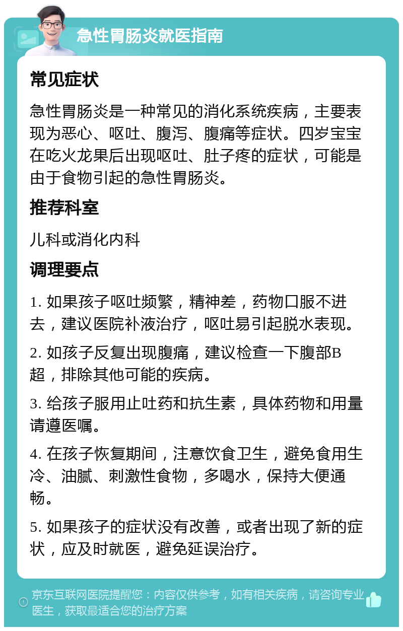 急性胃肠炎就医指南 常见症状 急性胃肠炎是一种常见的消化系统疾病，主要表现为恶心、呕吐、腹泻、腹痛等症状。四岁宝宝在吃火龙果后出现呕吐、肚子疼的症状，可能是由于食物引起的急性胃肠炎。 推荐科室 儿科或消化内科 调理要点 1. 如果孩子呕吐频繁，精神差，药物口服不进去，建议医院补液治疗，呕吐易引起脱水表现。 2. 如孩子反复出现腹痛，建议检查一下腹部B超，排除其他可能的疾病。 3. 给孩子服用止吐药和抗生素，具体药物和用量请遵医嘱。 4. 在孩子恢复期间，注意饮食卫生，避免食用生冷、油腻、刺激性食物，多喝水，保持大便通畅。 5. 如果孩子的症状没有改善，或者出现了新的症状，应及时就医，避免延误治疗。