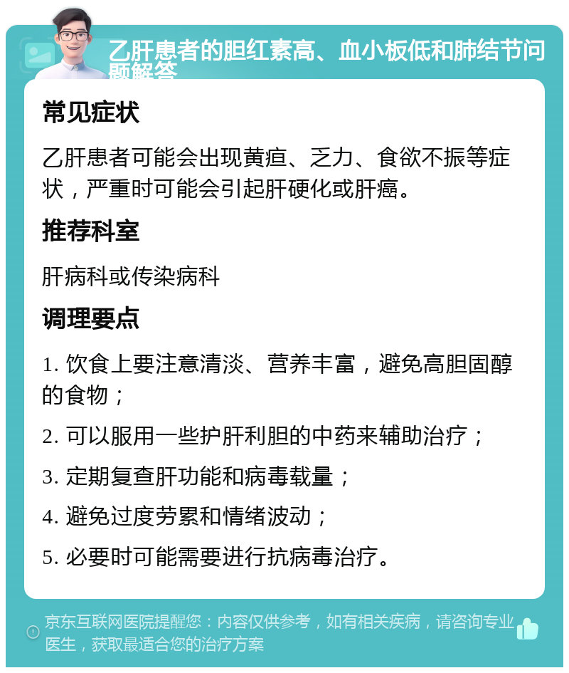 乙肝患者的胆红素高、血小板低和肺结节问题解答 常见症状 乙肝患者可能会出现黄疸、乏力、食欲不振等症状，严重时可能会引起肝硬化或肝癌。 推荐科室 肝病科或传染病科 调理要点 1. 饮食上要注意清淡、营养丰富，避免高胆固醇的食物； 2. 可以服用一些护肝利胆的中药来辅助治疗； 3. 定期复查肝功能和病毒载量； 4. 避免过度劳累和情绪波动； 5. 必要时可能需要进行抗病毒治疗。