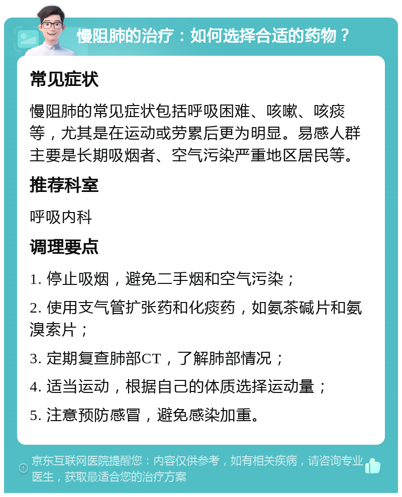 慢阻肺的治疗：如何选择合适的药物？ 常见症状 慢阻肺的常见症状包括呼吸困难、咳嗽、咳痰等，尤其是在运动或劳累后更为明显。易感人群主要是长期吸烟者、空气污染严重地区居民等。 推荐科室 呼吸内科 调理要点 1. 停止吸烟，避免二手烟和空气污染； 2. 使用支气管扩张药和化痰药，如氨茶碱片和氨溴索片； 3. 定期复查肺部CT，了解肺部情况； 4. 适当运动，根据自己的体质选择运动量； 5. 注意预防感冒，避免感染加重。