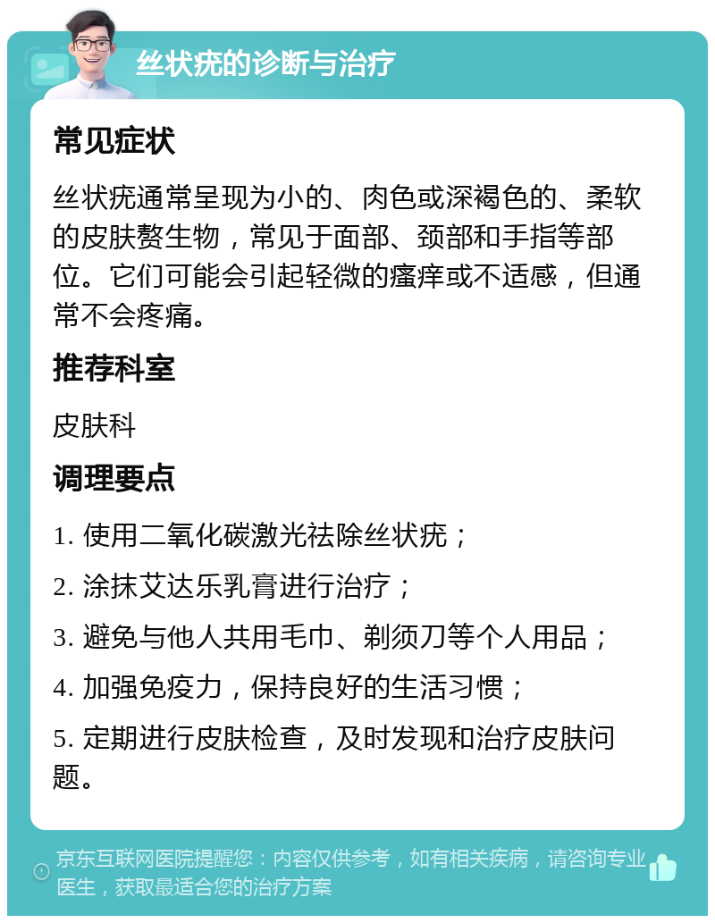 丝状疣的诊断与治疗 常见症状 丝状疣通常呈现为小的、肉色或深褐色的、柔软的皮肤赘生物，常见于面部、颈部和手指等部位。它们可能会引起轻微的瘙痒或不适感，但通常不会疼痛。 推荐科室 皮肤科 调理要点 1. 使用二氧化碳激光祛除丝状疣； 2. 涂抹艾达乐乳膏进行治疗； 3. 避免与他人共用毛巾、剃须刀等个人用品； 4. 加强免疫力，保持良好的生活习惯； 5. 定期进行皮肤检查，及时发现和治疗皮肤问题。