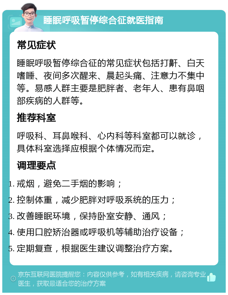 睡眠呼吸暂停综合征就医指南 常见症状 睡眠呼吸暂停综合征的常见症状包括打鼾、白天嗜睡、夜间多次醒来、晨起头痛、注意力不集中等。易感人群主要是肥胖者、老年人、患有鼻咽部疾病的人群等。 推荐科室 呼吸科、耳鼻喉科、心内科等科室都可以就诊，具体科室选择应根据个体情况而定。 调理要点 戒烟，避免二手烟的影响； 控制体重，减少肥胖对呼吸系统的压力； 改善睡眠环境，保持卧室安静、通风； 使用口腔矫治器或呼吸机等辅助治疗设备； 定期复查，根据医生建议调整治疗方案。