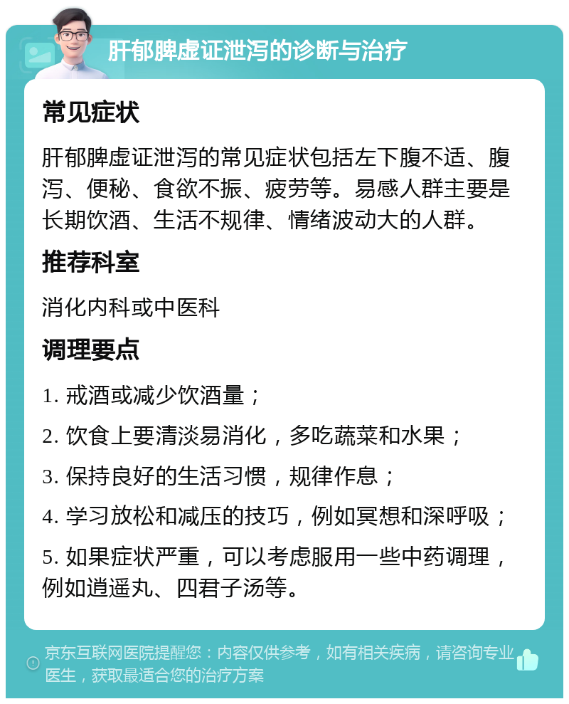 肝郁脾虚证泄泻的诊断与治疗 常见症状 肝郁脾虚证泄泻的常见症状包括左下腹不适、腹泻、便秘、食欲不振、疲劳等。易感人群主要是长期饮酒、生活不规律、情绪波动大的人群。 推荐科室 消化内科或中医科 调理要点 1. 戒酒或减少饮酒量； 2. 饮食上要清淡易消化，多吃蔬菜和水果； 3. 保持良好的生活习惯，规律作息； 4. 学习放松和减压的技巧，例如冥想和深呼吸； 5. 如果症状严重，可以考虑服用一些中药调理，例如逍遥丸、四君子汤等。