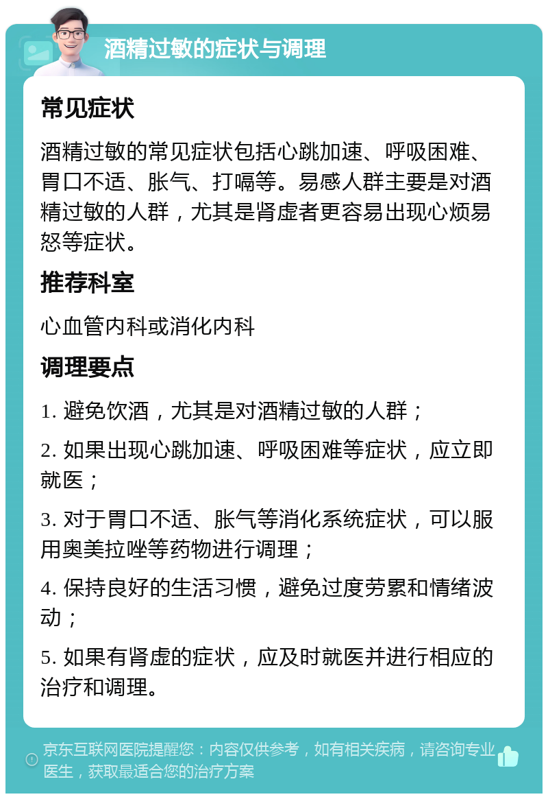 酒精过敏的症状与调理 常见症状 酒精过敏的常见症状包括心跳加速、呼吸困难、胃口不适、胀气、打嗝等。易感人群主要是对酒精过敏的人群，尤其是肾虚者更容易出现心烦易怒等症状。 推荐科室 心血管内科或消化内科 调理要点 1. 避免饮酒，尤其是对酒精过敏的人群； 2. 如果出现心跳加速、呼吸困难等症状，应立即就医； 3. 对于胃口不适、胀气等消化系统症状，可以服用奥美拉唑等药物进行调理； 4. 保持良好的生活习惯，避免过度劳累和情绪波动； 5. 如果有肾虚的症状，应及时就医并进行相应的治疗和调理。