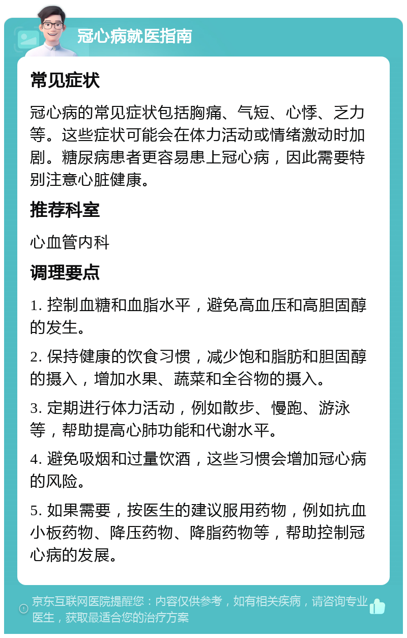 冠心病就医指南 常见症状 冠心病的常见症状包括胸痛、气短、心悸、乏力等。这些症状可能会在体力活动或情绪激动时加剧。糖尿病患者更容易患上冠心病，因此需要特别注意心脏健康。 推荐科室 心血管内科 调理要点 1. 控制血糖和血脂水平，避免高血压和高胆固醇的发生。 2. 保持健康的饮食习惯，减少饱和脂肪和胆固醇的摄入，增加水果、蔬菜和全谷物的摄入。 3. 定期进行体力活动，例如散步、慢跑、游泳等，帮助提高心肺功能和代谢水平。 4. 避免吸烟和过量饮酒，这些习惯会增加冠心病的风险。 5. 如果需要，按医生的建议服用药物，例如抗血小板药物、降压药物、降脂药物等，帮助控制冠心病的发展。