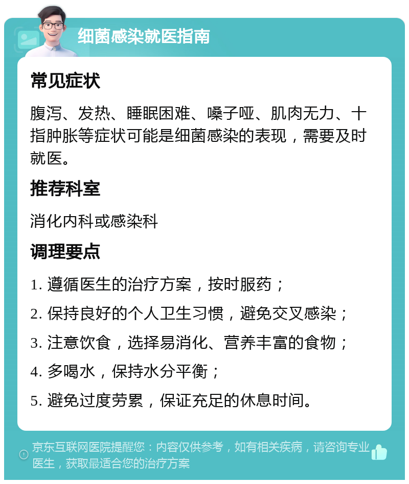 细菌感染就医指南 常见症状 腹泻、发热、睡眠困难、嗓子哑、肌肉无力、十指肿胀等症状可能是细菌感染的表现，需要及时就医。 推荐科室 消化内科或感染科 调理要点 1. 遵循医生的治疗方案，按时服药； 2. 保持良好的个人卫生习惯，避免交叉感染； 3. 注意饮食，选择易消化、营养丰富的食物； 4. 多喝水，保持水分平衡； 5. 避免过度劳累，保证充足的休息时间。