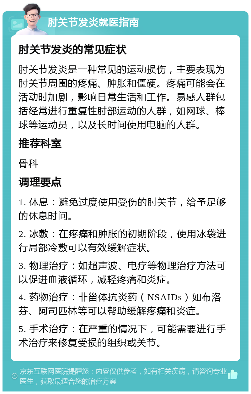 肘关节发炎就医指南 肘关节发炎的常见症状 肘关节发炎是一种常见的运动损伤，主要表现为肘关节周围的疼痛、肿胀和僵硬。疼痛可能会在活动时加剧，影响日常生活和工作。易感人群包括经常进行重复性肘部运动的人群，如网球、棒球等运动员，以及长时间使用电脑的人群。 推荐科室 骨科 调理要点 1. 休息：避免过度使用受伤的肘关节，给予足够的休息时间。 2. 冰敷：在疼痛和肿胀的初期阶段，使用冰袋进行局部冷敷可以有效缓解症状。 3. 物理治疗：如超声波、电疗等物理治疗方法可以促进血液循环，减轻疼痛和炎症。 4. 药物治疗：非甾体抗炎药（NSAIDs）如布洛芬、阿司匹林等可以帮助缓解疼痛和炎症。 5. 手术治疗：在严重的情况下，可能需要进行手术治疗来修复受损的组织或关节。