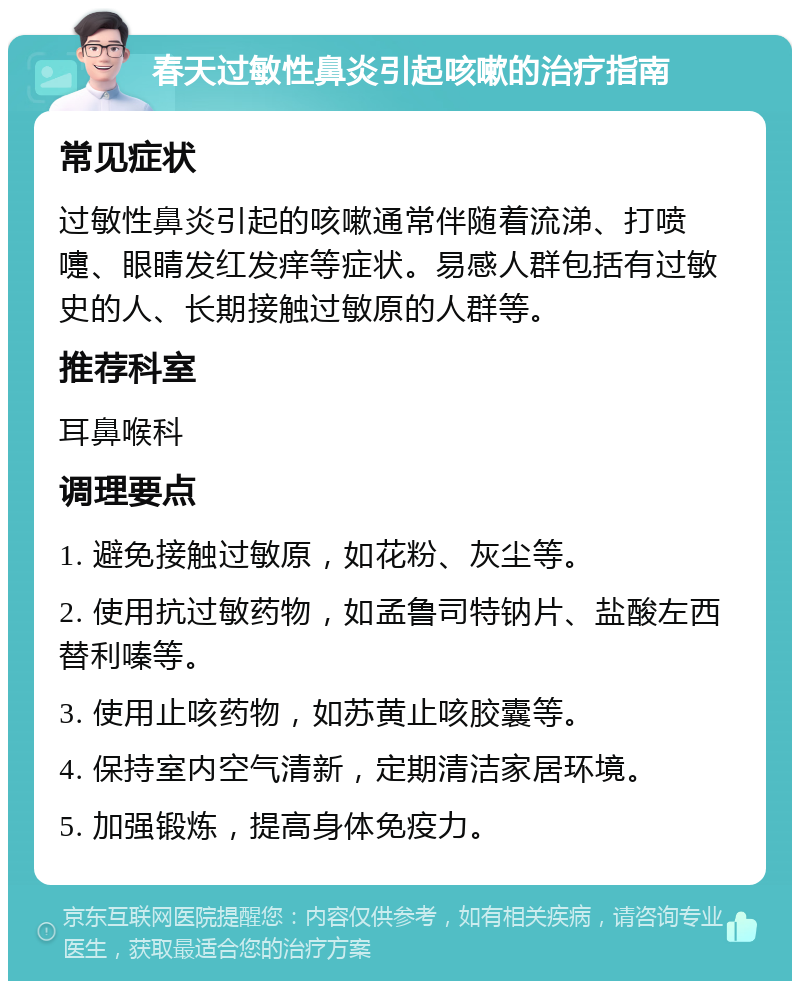 春天过敏性鼻炎引起咳嗽的治疗指南 常见症状 过敏性鼻炎引起的咳嗽通常伴随着流涕、打喷嚏、眼睛发红发痒等症状。易感人群包括有过敏史的人、长期接触过敏原的人群等。 推荐科室 耳鼻喉科 调理要点 1. 避免接触过敏原，如花粉、灰尘等。 2. 使用抗过敏药物，如孟鲁司特钠片、盐酸左西替利嗪等。 3. 使用止咳药物，如苏黄止咳胶囊等。 4. 保持室内空气清新，定期清洁家居环境。 5. 加强锻炼，提高身体免疫力。