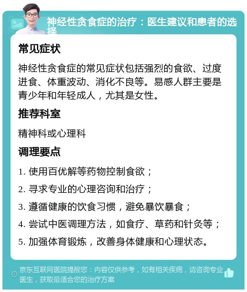 神经性贪食症的治疗：医生建议和患者的选择 常见症状 神经性贪食症的常见症状包括强烈的食欲、过度进食、体重波动、消化不良等。易感人群主要是青少年和年轻成人，尤其是女性。 推荐科室 精神科或心理科 调理要点 1. 使用百优解等药物控制食欲； 2. 寻求专业的心理咨询和治疗； 3. 遵循健康的饮食习惯，避免暴饮暴食； 4. 尝试中医调理方法，如食疗、草药和针灸等； 5. 加强体育锻炼，改善身体健康和心理状态。