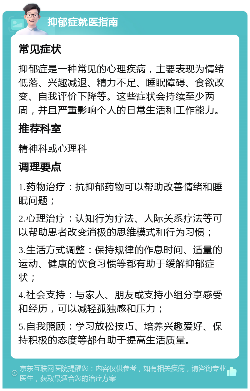 抑郁症就医指南 常见症状 抑郁症是一种常见的心理疾病，主要表现为情绪低落、兴趣减退、精力不足、睡眠障碍、食欲改变、自我评价下降等。这些症状会持续至少两周，并且严重影响个人的日常生活和工作能力。 推荐科室 精神科或心理科 调理要点 1.药物治疗：抗抑郁药物可以帮助改善情绪和睡眠问题； 2.心理治疗：认知行为疗法、人际关系疗法等可以帮助患者改变消极的思维模式和行为习惯； 3.生活方式调整：保持规律的作息时间、适量的运动、健康的饮食习惯等都有助于缓解抑郁症状； 4.社会支持：与家人、朋友或支持小组分享感受和经历，可以减轻孤独感和压力； 5.自我照顾：学习放松技巧、培养兴趣爱好、保持积极的态度等都有助于提高生活质量。