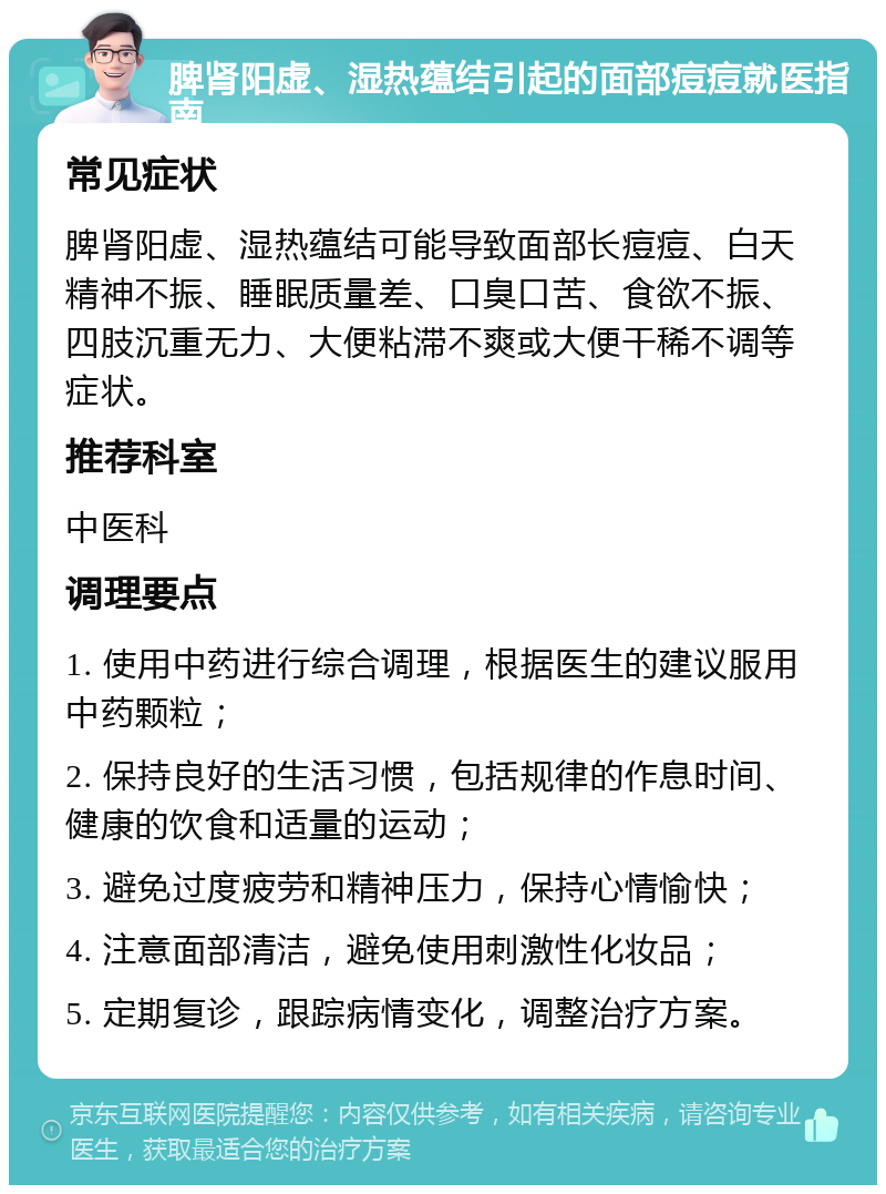 脾肾阳虚、湿热蕴结引起的面部痘痘就医指南 常见症状 脾肾阳虚、湿热蕴结可能导致面部长痘痘、白天精神不振、睡眠质量差、口臭口苦、食欲不振、四肢沉重无力、大便粘滞不爽或大便干稀不调等症状。 推荐科室 中医科 调理要点 1. 使用中药进行综合调理，根据医生的建议服用中药颗粒； 2. 保持良好的生活习惯，包括规律的作息时间、健康的饮食和适量的运动； 3. 避免过度疲劳和精神压力，保持心情愉快； 4. 注意面部清洁，避免使用刺激性化妆品； 5. 定期复诊，跟踪病情变化，调整治疗方案。