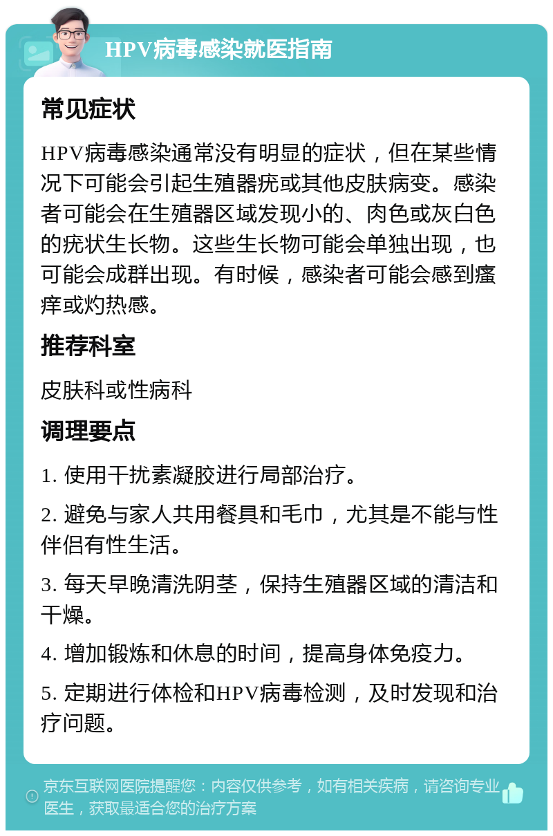 HPV病毒感染就医指南 常见症状 HPV病毒感染通常没有明显的症状，但在某些情况下可能会引起生殖器疣或其他皮肤病变。感染者可能会在生殖器区域发现小的、肉色或灰白色的疣状生长物。这些生长物可能会单独出现，也可能会成群出现。有时候，感染者可能会感到瘙痒或灼热感。 推荐科室 皮肤科或性病科 调理要点 1. 使用干扰素凝胶进行局部治疗。 2. 避免与家人共用餐具和毛巾，尤其是不能与性伴侣有性生活。 3. 每天早晚清洗阴茎，保持生殖器区域的清洁和干燥。 4. 增加锻炼和休息的时间，提高身体免疫力。 5. 定期进行体检和HPV病毒检测，及时发现和治疗问题。