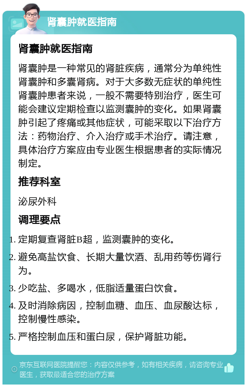 肾囊肿就医指南 肾囊肿就医指南 肾囊肿是一种常见的肾脏疾病，通常分为单纯性肾囊肿和多囊肾病。对于大多数无症状的单纯性肾囊肿患者来说，一般不需要特别治疗，医生可能会建议定期检查以监测囊肿的变化。如果肾囊肿引起了疼痛或其他症状，可能采取以下治疗方法：药物治疗、介入治疗或手术治疗。请注意，具体治疗方案应由专业医生根据患者的实际情况制定。 推荐科室 泌尿外科 调理要点 定期复查肾脏B超，监测囊肿的变化。 避免高盐饮食、长期大量饮酒、乱用药等伤肾行为。 少吃盐、多喝水，低脂适量蛋白饮食。 及时消除病因，控制血糖、血压、血尿酸达标，控制慢性感染。 严格控制血压和蛋白尿，保护肾脏功能。