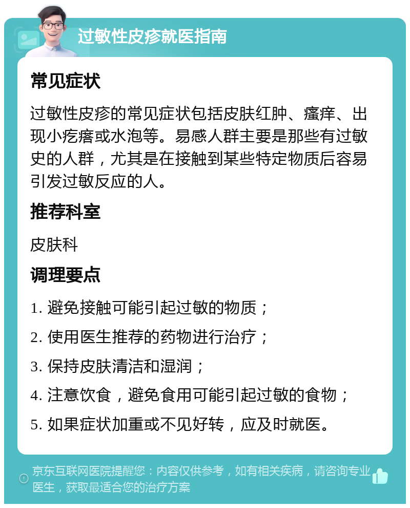 过敏性皮疹就医指南 常见症状 过敏性皮疹的常见症状包括皮肤红肿、瘙痒、出现小疙瘩或水泡等。易感人群主要是那些有过敏史的人群，尤其是在接触到某些特定物质后容易引发过敏反应的人。 推荐科室 皮肤科 调理要点 1. 避免接触可能引起过敏的物质； 2. 使用医生推荐的药物进行治疗； 3. 保持皮肤清洁和湿润； 4. 注意饮食，避免食用可能引起过敏的食物； 5. 如果症状加重或不见好转，应及时就医。