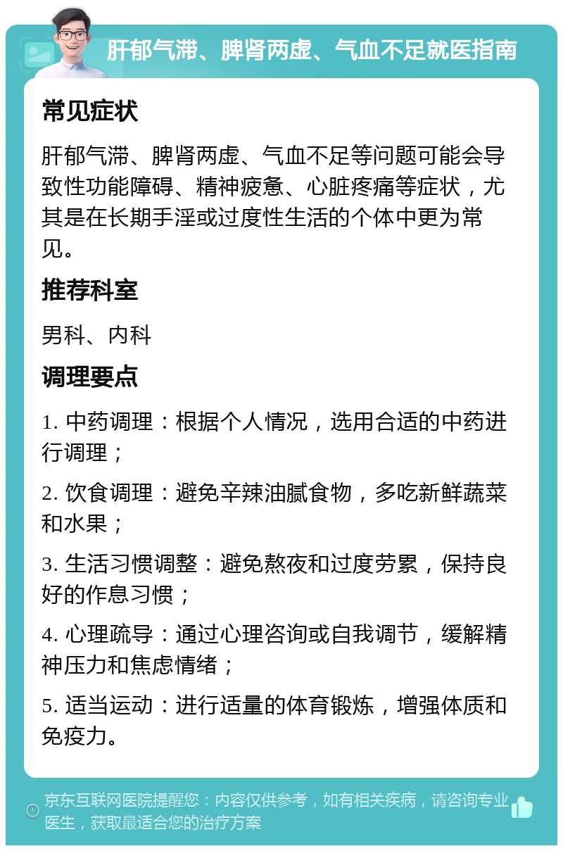 肝郁气滞、脾肾两虚、气血不足就医指南 常见症状 肝郁气滞、脾肾两虚、气血不足等问题可能会导致性功能障碍、精神疲惫、心脏疼痛等症状，尤其是在长期手淫或过度性生活的个体中更为常见。 推荐科室 男科、内科 调理要点 1. 中药调理：根据个人情况，选用合适的中药进行调理； 2. 饮食调理：避免辛辣油腻食物，多吃新鲜蔬菜和水果； 3. 生活习惯调整：避免熬夜和过度劳累，保持良好的作息习惯； 4. 心理疏导：通过心理咨询或自我调节，缓解精神压力和焦虑情绪； 5. 适当运动：进行适量的体育锻炼，增强体质和免疫力。