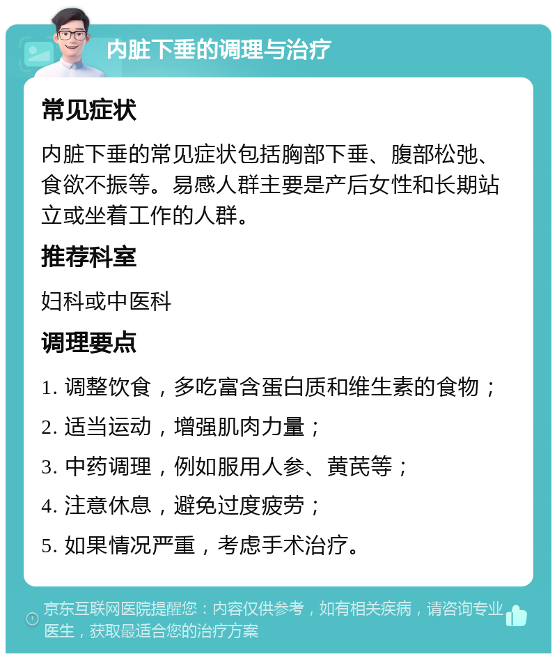 内脏下垂的调理与治疗 常见症状 内脏下垂的常见症状包括胸部下垂、腹部松弛、食欲不振等。易感人群主要是产后女性和长期站立或坐着工作的人群。 推荐科室 妇科或中医科 调理要点 1. 调整饮食，多吃富含蛋白质和维生素的食物； 2. 适当运动，增强肌肉力量； 3. 中药调理，例如服用人参、黄芪等； 4. 注意休息，避免过度疲劳； 5. 如果情况严重，考虑手术治疗。