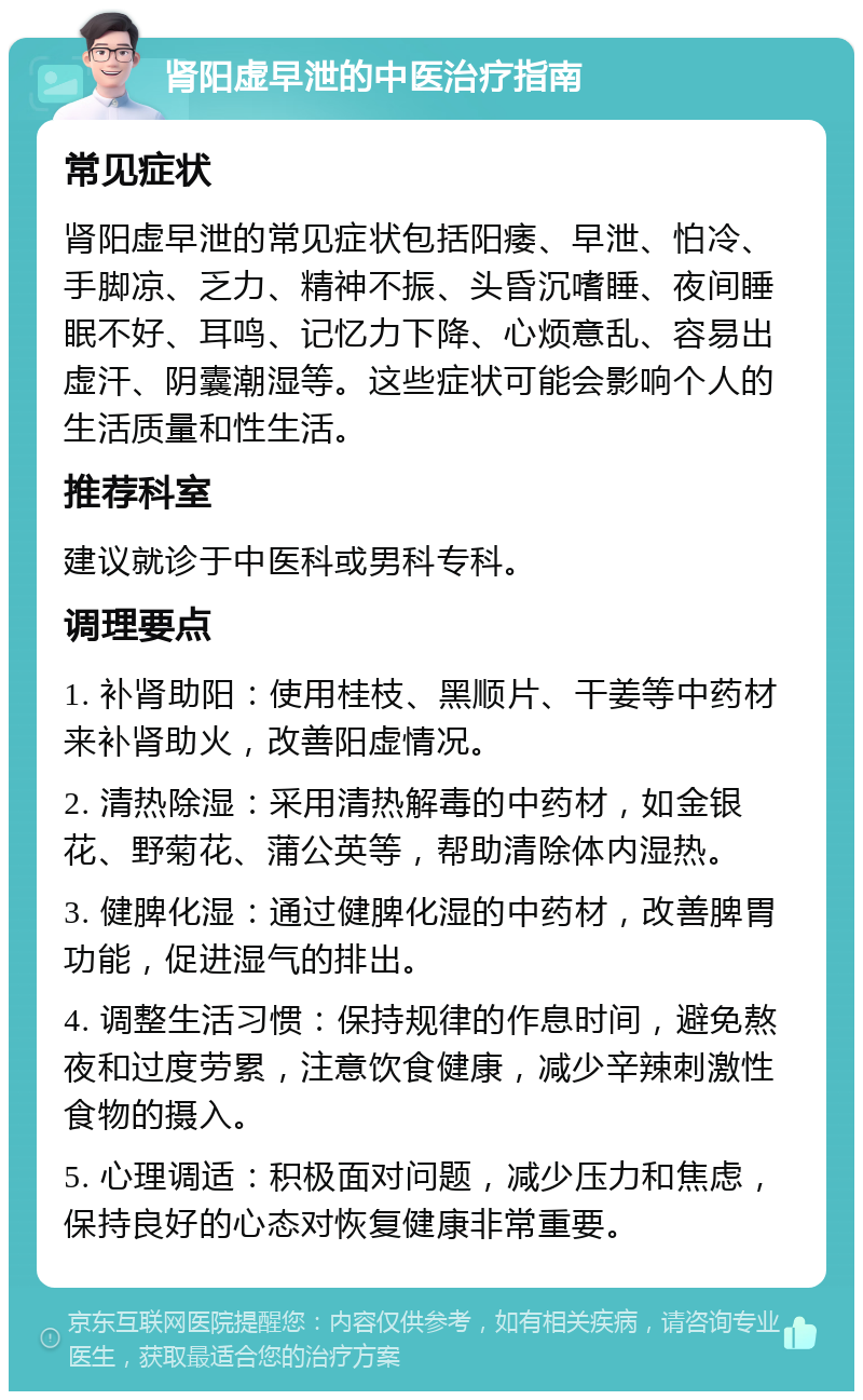 肾阳虚早泄的中医治疗指南 常见症状 肾阳虚早泄的常见症状包括阳痿、早泄、怕冷、手脚凉、乏力、精神不振、头昏沉嗜睡、夜间睡眠不好、耳鸣、记忆力下降、心烦意乱、容易出虚汗、阴囊潮湿等。这些症状可能会影响个人的生活质量和性生活。 推荐科室 建议就诊于中医科或男科专科。 调理要点 1. 补肾助阳：使用桂枝、黑顺片、干姜等中药材来补肾助火，改善阳虚情况。 2. 清热除湿：采用清热解毒的中药材，如金银花、野菊花、蒲公英等，帮助清除体内湿热。 3. 健脾化湿：通过健脾化湿的中药材，改善脾胃功能，促进湿气的排出。 4. 调整生活习惯：保持规律的作息时间，避免熬夜和过度劳累，注意饮食健康，减少辛辣刺激性食物的摄入。 5. 心理调适：积极面对问题，减少压力和焦虑，保持良好的心态对恢复健康非常重要。