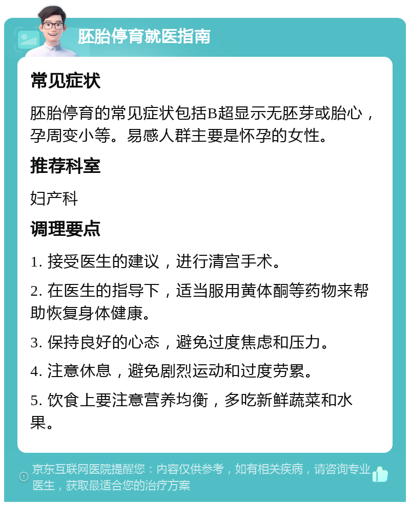 胚胎停育就医指南 常见症状 胚胎停育的常见症状包括B超显示无胚芽或胎心，孕周变小等。易感人群主要是怀孕的女性。 推荐科室 妇产科 调理要点 1. 接受医生的建议，进行清宫手术。 2. 在医生的指导下，适当服用黄体酮等药物来帮助恢复身体健康。 3. 保持良好的心态，避免过度焦虑和压力。 4. 注意休息，避免剧烈运动和过度劳累。 5. 饮食上要注意营养均衡，多吃新鲜蔬菜和水果。