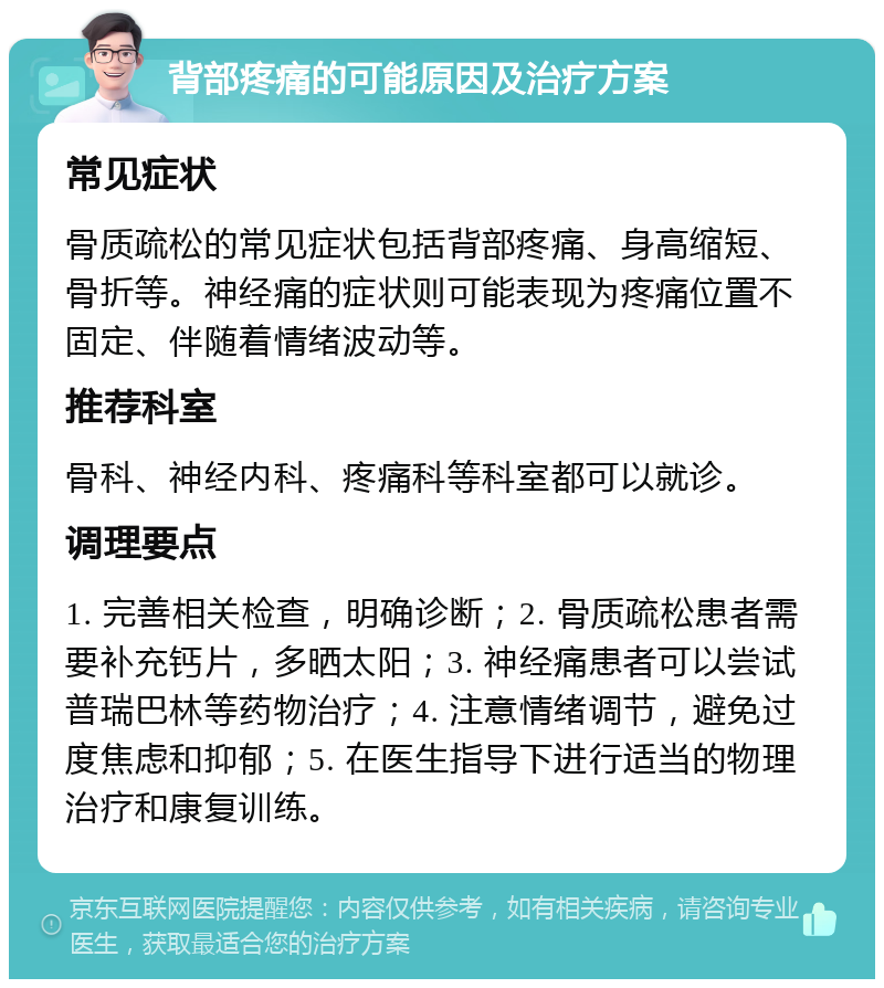 背部疼痛的可能原因及治疗方案 常见症状 骨质疏松的常见症状包括背部疼痛、身高缩短、骨折等。神经痛的症状则可能表现为疼痛位置不固定、伴随着情绪波动等。 推荐科室 骨科、神经内科、疼痛科等科室都可以就诊。 调理要点 1. 完善相关检查，明确诊断；2. 骨质疏松患者需要补充钙片，多晒太阳；3. 神经痛患者可以尝试普瑞巴林等药物治疗；4. 注意情绪调节，避免过度焦虑和抑郁；5. 在医生指导下进行适当的物理治疗和康复训练。