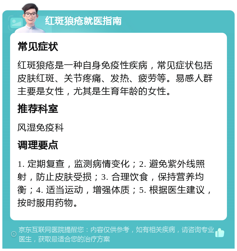 红斑狼疮就医指南 常见症状 红斑狼疮是一种自身免疫性疾病，常见症状包括皮肤红斑、关节疼痛、发热、疲劳等。易感人群主要是女性，尤其是生育年龄的女性。 推荐科室 风湿免疫科 调理要点 1. 定期复查，监测病情变化；2. 避免紫外线照射，防止皮肤受损；3. 合理饮食，保持营养均衡；4. 适当运动，增强体质；5. 根据医生建议，按时服用药物。