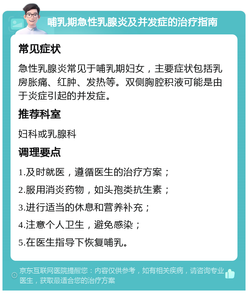 哺乳期急性乳腺炎及并发症的治疗指南 常见症状 急性乳腺炎常见于哺乳期妇女，主要症状包括乳房胀痛、红肿、发热等。双侧胸腔积液可能是由于炎症引起的并发症。 推荐科室 妇科或乳腺科 调理要点 1.及时就医，遵循医生的治疗方案； 2.服用消炎药物，如头孢类抗生素； 3.进行适当的休息和营养补充； 4.注意个人卫生，避免感染； 5.在医生指导下恢复哺乳。