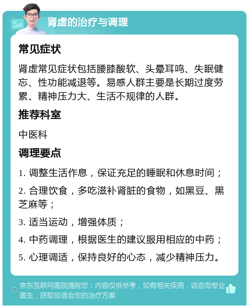 肾虚的治疗与调理 常见症状 肾虚常见症状包括腰膝酸软、头晕耳鸣、失眠健忘、性功能减退等。易感人群主要是长期过度劳累、精神压力大、生活不规律的人群。 推荐科室 中医科 调理要点 1. 调整生活作息，保证充足的睡眠和休息时间； 2. 合理饮食，多吃滋补肾脏的食物，如黑豆、黑芝麻等； 3. 适当运动，增强体质； 4. 中药调理，根据医生的建议服用相应的中药； 5. 心理调适，保持良好的心态，减少精神压力。